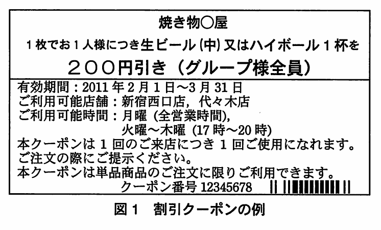 図1 割引クーポンの例。焼き物○屋の割引クーポン。1枚でお1人様につき生ビール(中)又はハイボール1杯を200円引き(グループ様全員)、有効期間2011年2月1日~3月31日、利用可能店舗は新宿西口店・代々木店、利用可能時間は月曜全営業時間と火曜~木曜17時~20時、クーポン番号12345678とバーコード。