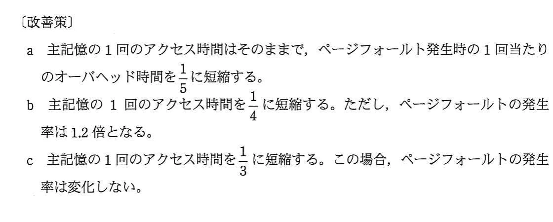 改善策a~c。aはページフォールト時オーバヘッドを1/5,bは主記憶アクセスを1/4にしてページフォールト率を1.2倍,cは主記憶アクセスを1/3にしてページフォールト率を不変とする。